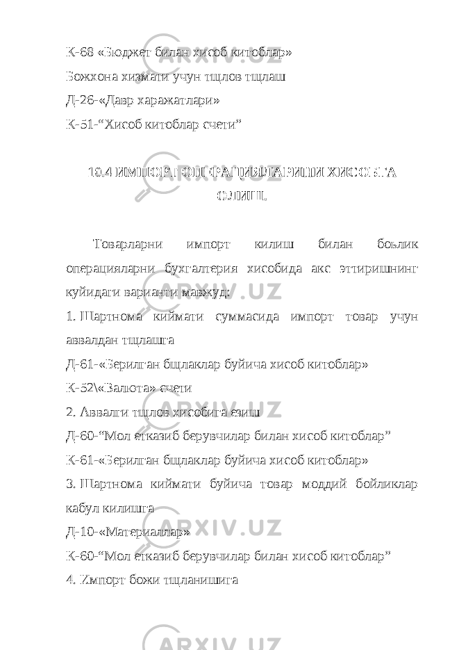 К-68 «Бюджет билан хисоб китоблар» Божхона хизмати учун тщлов тщлаш Д-26-«Давр харажатлари» К-51-“Хисоб китоблар счети” 10.4 ИМПОРТ ОПЕРАЦИЯЛАРИНИ ХИСОБГА ОЛИШ. Товарларни импорт килиш билан боьлик операцияларни бухгалтерия хисобида акс эттиришнинг куйидаги варианти мавжуд: 1. Шартнома киймати суммасида импорт товар учун аввалдан тщлашга Д-61-«Берилган бщлаклар буйича хисоб китоблар» К-52\«Валюта» счети 2. Аввалги тщлов хисобига езиш Д-60-“Мол етказиб берувчилар билан хисоб китоблар” К-61-«Берилган бщлаклар буйича хисоб китоблар» 3. Шартнома киймати буйича товар моддий бойликлар кабул килишга Д-10-«Материаллар» К-60 -“Мол етказиб берувчилар билан хисоб китоблар” 4. Импорт божи тщланишига 