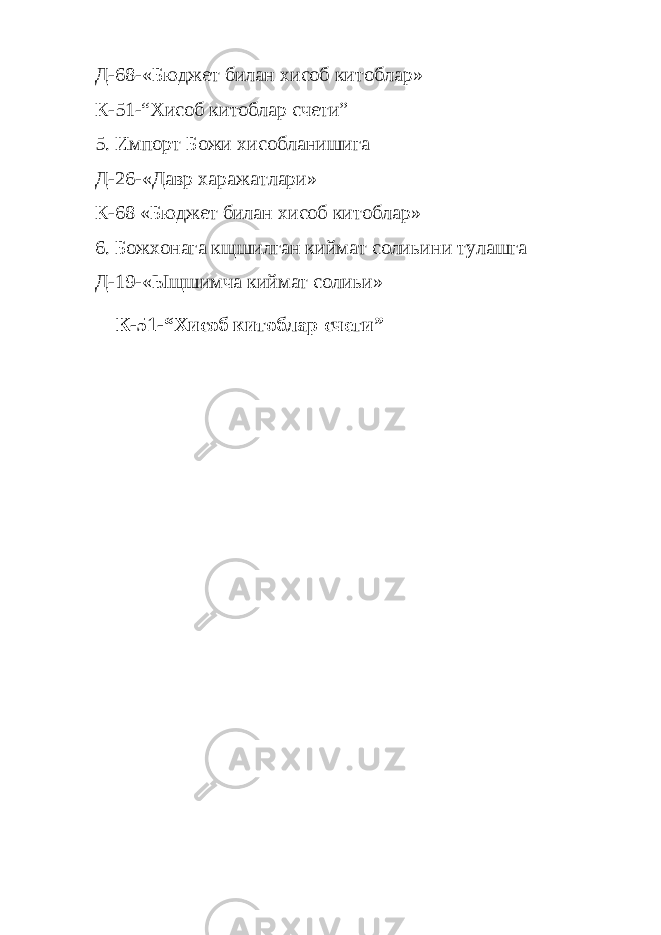 Д-68-«Бюджет билан хисоб китоблар» К-51-“Хисоб китоблар счети” 5. Импорт Божи хисобланишига Д-26-«Давр харажатлари» К-68 «Бюджет билан хисоб китоблар» 6. Божхонага кщшилган киймат солиьини тулашга Д-19-«Ыщшимча киймат солиьи» К-51-“Хисоб китоблар счети” 