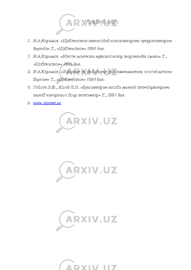 Адабиётлар: 1. И.А.Каримов. «Щзбекистон иктисодий ислохотларини чукурлаштириш йщлида» Т., «Щзбекистон» 1994 йил. 2. И.А.Каримов. «Юксак малакали мутахасислар тараккиёт омили» Т., «Щзбекистон» 1995 йил. 3. И.А.Каримов. «Халоллик ва фидойилик фаолиятимизнинг асосий мезони бщлсин» Т., «Щзбекистон» 1994 йил. 4. Гадоев Э.Ф., Югай Л.П. «Бухгалтерия хисоби миллий стандартларини ишлаб чикаришга доир тавсиялар» Т., 1997 йил. 5. www.ziyonet.uz 