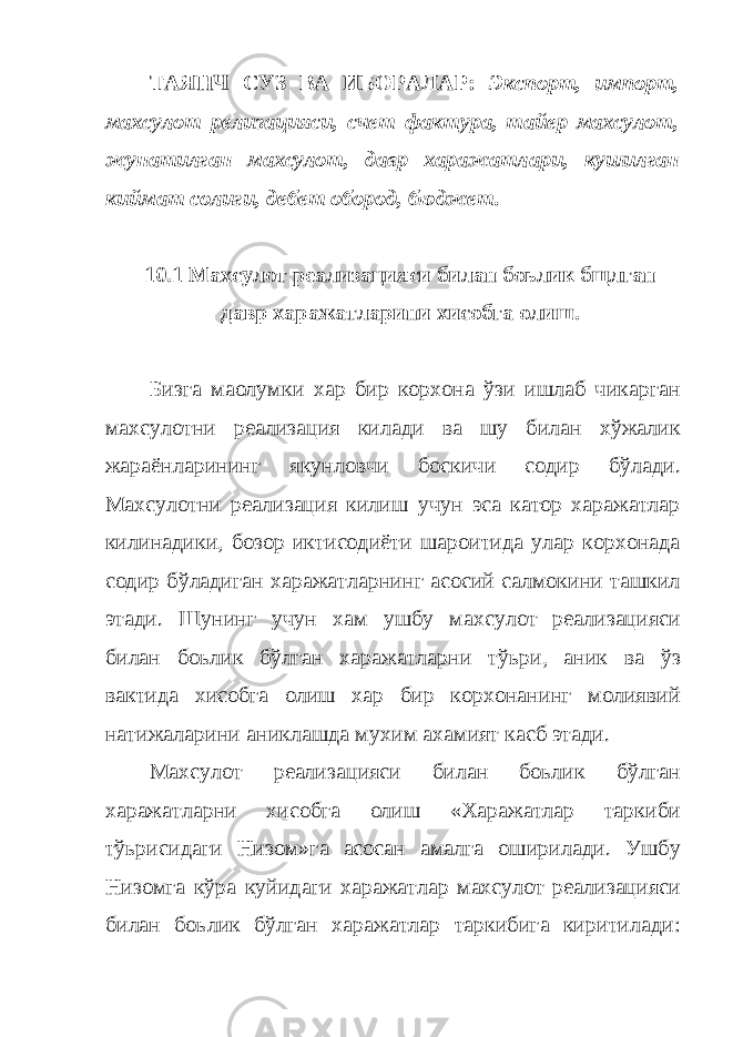 ТАЯНЧ СУЗ ВА ИБОРАЛАР: Экспорт, импорт, махсулот релизацияси, счет фактура, тайер махсулот, жунатилган махсулот, давр харажатлари, кушилган киймат солиги, дебет обород, бюджет. 10.1 Махсулот реализацияси билан боьлик бщлган давр харажатларини хисобга олиш. Бизга маoлумки хар бир корхона ўзи ишлаб чикарган махсулотни реализация килади ва шу билан хўжалик жараёнларининг якунловчи боскичи содир бўлади. Махсулотни реализация килиш учун эса катор харажатлар килинадики, бозор иктисодиёти шароитида улар корхонада содир бўладиган харажатларнинг асосий салмокини ташкил этади. Шунинг учун хам ушбу махсулот реализацияси билан боьлик бўлган харажатларни тўьри, аник ва ўз вактида хисобга олиш хар бир корхонанинг молиявий натижаларини аниклашда мухим ахамият касб этади. Махсулот реализацияси билан боьлик бўлган харажатларни хисобга олиш «Харажатлар таркиби тўьрисидаги Низом»га асосан амалга оширилади. Ушбу Низомга кўра куйидаги харажатлар махсулот реализацияси билан боьлик бўлган харажатлар таркибига киритилади: 