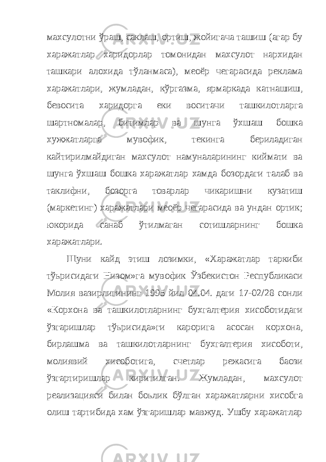 махсулотни ўраш, саклаш, ортиш, жойигача ташиш (агар бу харажатлар харидорлар томонидан махсулот нархидан ташкари алохида тўланмаса), меoёр чегарасида реклама харажатлари, жумладан, кўргазма, ярмаркада катнашиш, бевосита харидорга еки воситачи ташкилотларга шартномалар, битимлар ва шунга ўхшаш бошка хужжатларга мувофик, текинга бериладиган кайтирилмайдиган махсулот намуналарининг киймати ва шунга ўхшаш бошка харажатлар хамда бозордаги талаб ва таклифни, бозорга товарлар чикаришни кузатиш (маркетинг) харажатлари меoёр чегарасида ва ундан ортик; юкорида санаб ўтилмаган сотишларнинг бошка харажатлари. Шуни кайд этиш лозимки, «Харажатлар таркиби тўьрисидаги Низом»га мувофик Ўзбекистон Республикаси Молия вазирлигининг 1995 йил 04.04. даги 17-02/28 сонли «Корхона ва ташкилотларнинг бухгалтерия хисоботидаги ўзгаришлар тўьрисида»ги карорига асосан корхона, бирлашма ва ташкилотларнинг бухгалтерия хисоботи, молиявий хисоботига, счетлар режасига баoзи ўзгартиришлар киритилган. Жумладан, махсулот реализацияси билан боьлик бўлган харажатларни хисобга олиш тартибида хам ўзгаришлар мавжуд. Ушбу харажатлар 