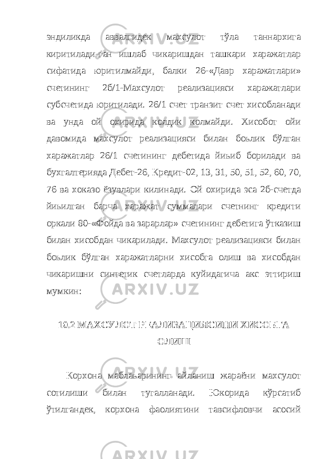 эндиликда аввалгидек махсулот тўла таннархига киритилади-ган ишлаб чикаришдан ташкари харажатлар сифатида юритилмайди, балки 26-«Давр харажатлари» счетининг 2б/1-Махсулот реализацияси харажатлари субсчетида юритилади. 26/1 счет транзит счет хисобланади ва унда ой охирида колдик колмайди. Хисобот ойи давомида махсулот реализацияси билан боьлик бўлган харажатлар 26/1 счетининг дебетида йиьиб борилади ва бухгалтерияда Дебет-26, Кредит-02, 13, 31, 50, 51, 52, 60, 70, 76 ва хоказо ёзувлари килинади. Ой охирида эса 2б-счетда йиьилган барча харажат суммалари счетнинг кредити оркали 80-«Фойда ва зарарлар» счетининг дебетига ўтказиш билан хисобдан чикарилади. Махсулот реализацияси билан боьлик бўлган харажатларни хисобга олиш ва хисобдан чикаришни синтетик счетларда куйидагича акс эттириш мумкин: 10.2 МАХСУЛОТ РЕАЛИЗАЦИЯСИНИ ХИСОБГА ОЛИШ Корхона маблаьарининг айланиш жараёни махсулот сотилиши билан тугалланади. Юкорида кўрсатиб ўтилгандек, корхона фаолиятини тавсифловчи асосий 