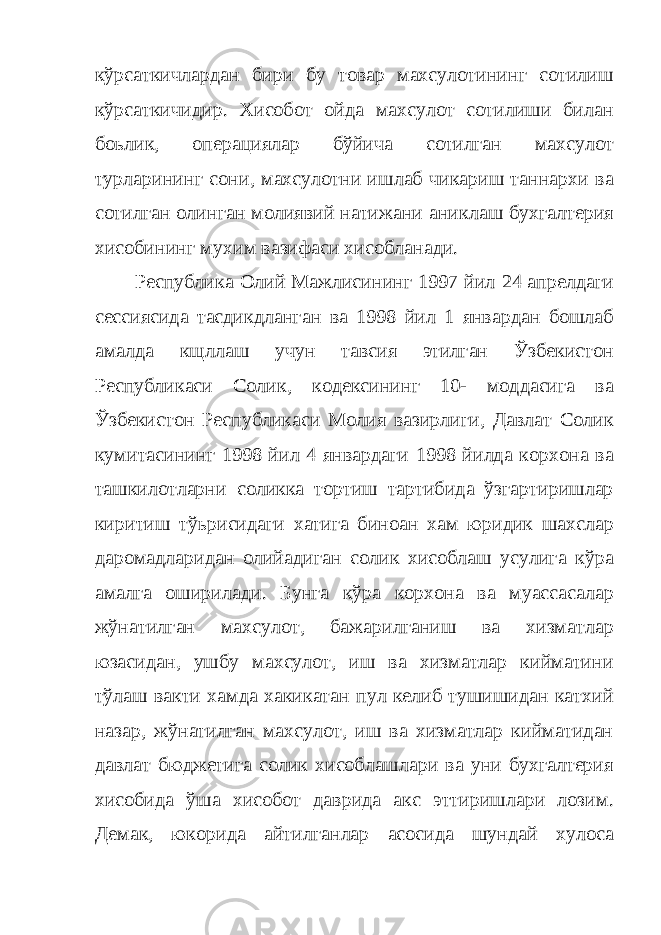 кўрсаткичлардан бири бу товар махсулотининг сотилиш кўрсаткичидир. Хисобот ойда махсулот сотилиши билан боьлик, операциялар бўйича сотилган махсулот турларининг сони, махсулотни ишлаб чикариш таннархи ва сотилган олинган молиявий натижани аниклаш бухгалтерия хисобининг мухим вазифаси xисобланади. Республика Олий Мажлисининг 1997 йил 24 апрелдаги сессиясида тасдикдланган ва 1998 йил 1 январдан бошлаб амалда кщллаш учун тавсия этилган Ўзбекистон Республикаси Солик, кодексининг 10- моддасига ва Ўзбекистон Республикаси Молия вазирлиги, Давлат Солик кумитасининг 1998 йил 4 январдаги 1998 йилда корхона ва ташкилотларни соликка тортиш тартибида ўзгартиришлар киритиш тўьрисидаги хатига биноан хам юридик шахслар даромадларидан олийадиган солик хисоблаш усулига кўра амалга оширилади. Бунга кўра корхона ва муассасалар жўнатилган махсулот, бажарилганиш ва хизматлар юзасидан, ушбу махсулот, иш ва хизматлар кийматини тўлаш вакти хамда хакикатан пул келиб тушишидан катхий назар, жўнатилган махсулот, иш ва хизматлар кийматидан давлат бюджетига солик хисоблашлари ва уни бухгалтерия хисобида ўша хисобот даврида акс эттиришлари лозим. Демак, юкорида айтилганлар асосида шундай хулоса 