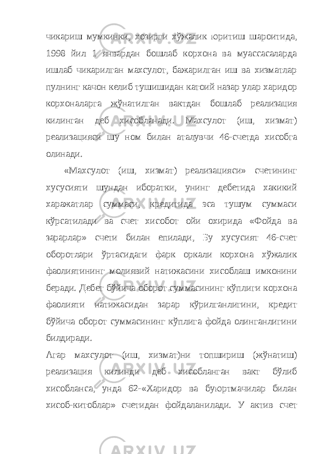 чикариш мумкинки, хозирги хўжалик юритиш шароитида, 1998 йил 1 январдан бошлаб корхона ва муассасаларда ишлаб чикарилган махсулот, бажарилган иш ва хизматлар пулнинг качон келиб тушишидан катoий назар улар харидор корхоналарга жўнатилган вактдан бошлаб реализация килинган деб хисобланади. Махсулот (иш, хизмат) реализацияси шу ном билан аталувчи 46-счетда хисобга олинади. «Махсулот (иш, хизмат) реализацияси» счетининг хусусияти шундан иборатки, унинг дебетида хакикий харажатлар суммаси, кредитида эса тушум суммаси кўрсатилади ва счет хисобот ойи охирида «Фойда ва зарарлар» счети билан епилади, Бу хусусият 46-счет оборотлари ўртасидаги фарк оркали корхона хўжалик фаолиятининг молиявий натижасини хисоблаш имконини беради. Дебет бўйича оборот суммасининг кўплиги корхона фаолияти натижасидан зарар кўрилганлигини, кредит бўйича оборот суммасининг кўплига фойда олинганлигини билдиради. Агар махсулот (иш, хизмат)ни топшириш (жўнатиш) реализация килинди деб хисобланган вакт бўлиб хисобланса, унда 62-«Харидор ва буюртмачилар билан хисоб-китоблар» счетидан фойдаланилади. У актив счет 