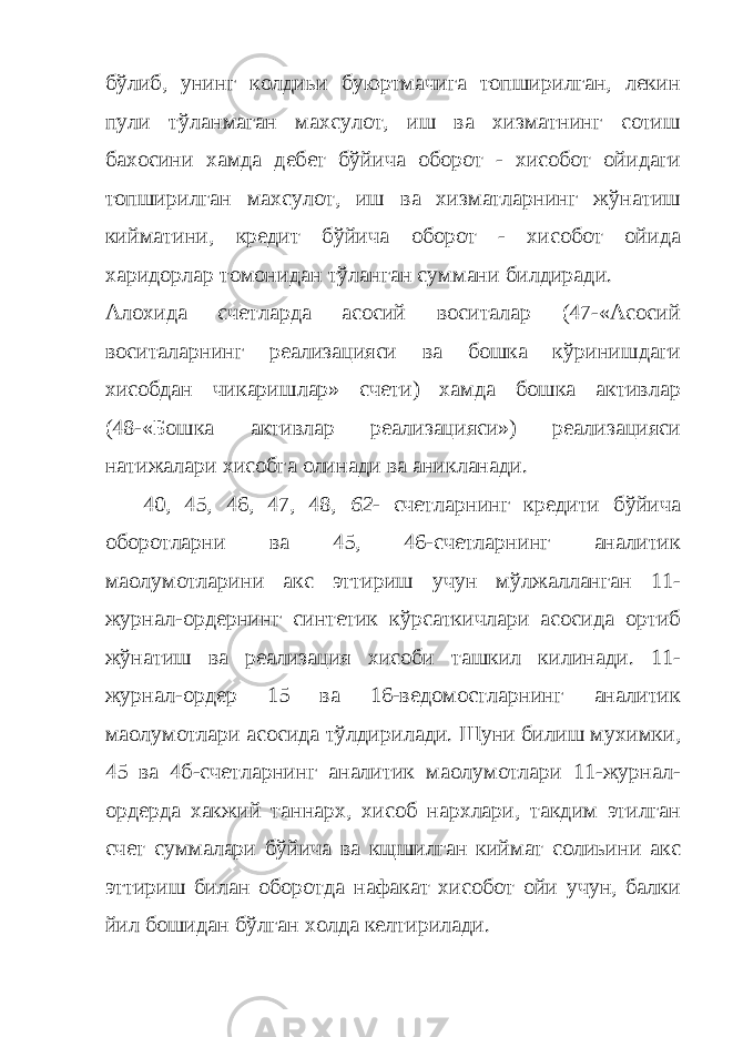 бўлиб, унинг колдиьи буюртмачига топширилган, лекин пули тўланмаган махсулот, иш ва хизматнинг сотиш бахосини хамда дебет бўйича оборот - хисобот ойидаги топширилган махсулот, иш ва хизматларнинг жўнатиш кийматини, кредит бўйича оборот - хисобот ойида харидорлар томонидан тўланган суммани билдиради. Алохида счетларда асосий воситалар (47-«Асосий воситаларнинг реализацияси ва бошка кўринишдаги хисобдан чикаришлар» счети) хамда бошка активлар (48-«Бошка активлар реализацияси») реализацияси натижалари хисобга олинади ва аникланади. 40, 45, 46, 47, 48, 62- счетларнинг кредити бўйича оборотларни ва 45, 46-счетларнинг аналитик маoлумотларини акс эттириш учун мўлжалланган 11- журнал-ордернинг синтетик кўрсаткичлари асосида ортиб жўнатиш ва реализация хисоби ташкил килинади. 11- журнал-ордер 15 ва 16-ведомостларнинг аналитик маoлумотлари асосида тўлдирилади. Шуни билиш мухимки, 45 ва 4б-счетларнинг аналитик маoлумотлари 11-журнал- ордерда хакжий таннарх, хисоб нархлари, такдим этилган счет суммалари бўйича ва кщшилган киймат солиьини акс эттириш билан оборотда нафакат хисобот ойи учун, балки йил бошидан бўлган холда келтирилади. 