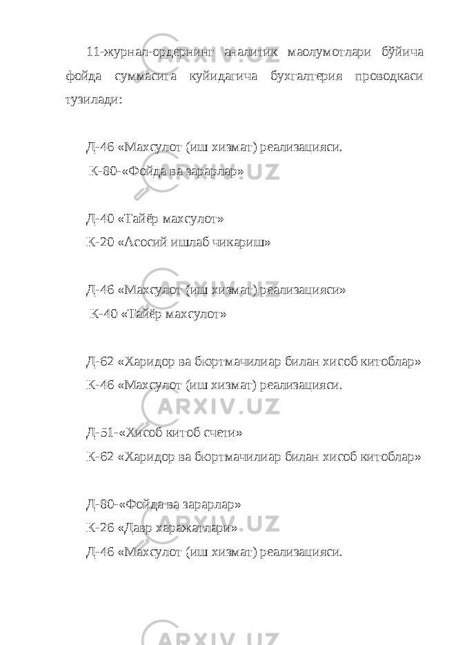 11-журнал-ордернинг аналитик маoлумотлари бўйича фойда суммасига куйидагича бухгалтерия проводкаси тузилади: Д-46 «Махсулот (иш хизмат) реализацияси. К-80-«Фойда ва зарарлар» Д-40 «Тайёр махсулот» К-20 «Асосий ишлаб чикариш» Д-46 «Махсулот (иш хизмат) реализацияси» К-40 «Тайёр махсулот» Д-62 «Харидор ва бюртмачилиар билан хисоб китоблар» К-46 «Махсулот (иш хизмат) реализацияси. Д-51-«Хисоб китоб счети» К-62 «Харидор ва бюртмачилиар билан хисоб китоблар» Д-80-«Фойда ва зарарлар» К-26 «Давр харажатлари» Д-46 «Махсулот (иш хизмат) реализацияси. 