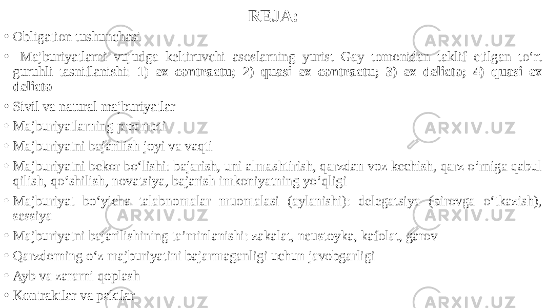 REJA: • Obligation tushunchasi • Majburiyatlarni vujudga keltiruvchi asoslarning yurist Gay tomonidan taklif etilgan to‘rt guruhli tasniflanishi: 1 ) ex contractu; 2) quasi ex contractu; 3) ex delicto; 4) quasi ex delicto • Sivil va natural majburiyatlar • Majburiyatlarning predmeti • Majburiyatni bajarilish joyi va vaqti • Majburiyatni bekor bo‘lishi: bajarish, uni almashtirish, qarzdan voz kechish, qarz o‘rniga qabul qilish, qo‘shilish, novatsiya, bajarish imkoniyatning yo‘qligi • Majburiyat bo‘yicha talabnomalar muomalasi (aylanishi): delegatsiya (birovga o‘tkazish), sessiya • Majburiyatni bajarilishining ta’minlanishi: zakalat, neustoyka, kafolat, garov • Qarzdorning o‘z majburiyatini bajarmaganligi uchun javobgarligi • Ayb va zararni qoplash • Kontraktlar va paktlar 