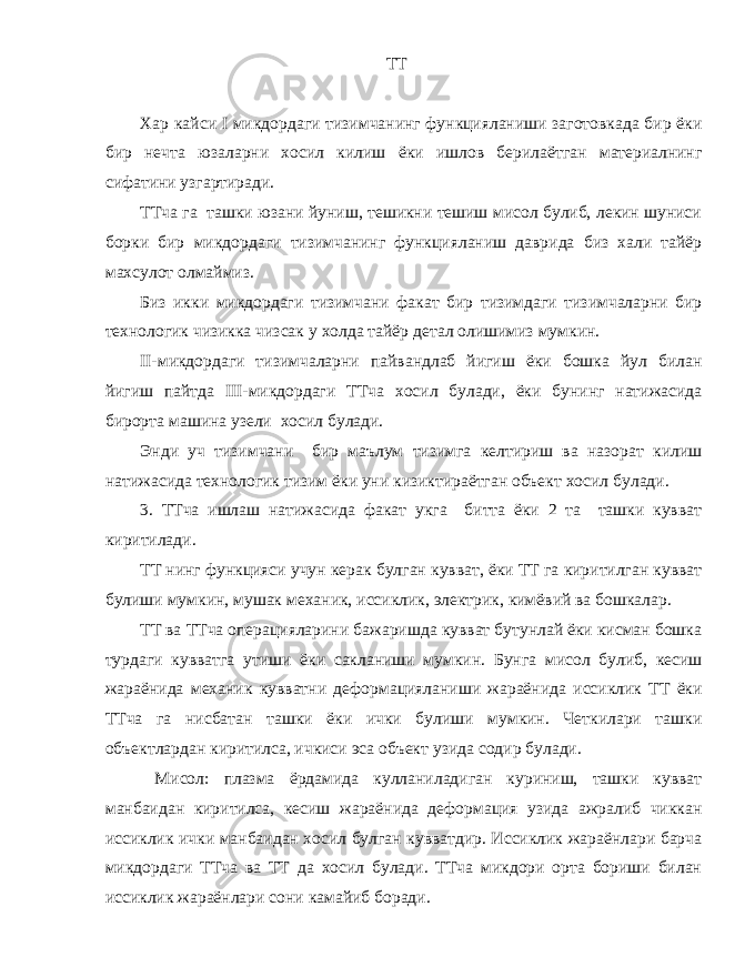  ТТ Хар кайси I микдордаги тизимчанинг функцияланиши заготовкада бир ёки бир нечта юзаларни хосил килиш ёки ишлов берилаётган материалнинг сифатини узгартиради. ТТча га ташки юзани йуниш, тешикни тешиш мисол булиб, лекин шуниси борки бир микдордаги тизимчанинг функцияланиш даврида биз хали тайёр махсулот олмаймиз. Биз икки микдордаги тизимчани факат бир тизимдаги тизимчаларни бир технологик чизикка чизсак у холда тайёр детал олишимиз мумкин. II-микдордаги тизимчаларни пайвандлаб йигиш ёки бошка йул билан йигиш пайтда III-микдордаги ТТча хосил булади, ёки бунинг натижасида бирорта машина узели хосил булади. Энди уч тизимчани бир маълум тизимга келтириш ва назорат килиш натижасида технологик тизим ёки уни кизиктираётган объект хосил булади. 3. ТТча ишлаш натижасида факат укга битта ёки 2 та ташки кувват киритилади. ТТ нинг функцияси учун керак булган кувват, ёки ТТ га киритилган кувват булиши мумкин, мушак механик, иссиклик, электрик, кимёвий ва бошкалар. ТТ ва ТТча операцияларини бажаришда кувват бутунлай ёки кисман бошка турдаги кувватга утиши ёки сакланиши мумкин. Бунга мисол булиб, кесиш жараёнида механик кувватни деформацияланиши жараёнида иссиклик ТТ ёки ТТча га нисбатан ташки ёки ички булиши мумкин. Четкилари ташки объектлардан киритилса, ичкиси эса объект узида содир булади. Мисол: плазма ёрдамида кулланиладиган куриниш, ташки кувват манбаидан киритилса, кесиш жараёнида деформация узида ажралиб чиккан иссиклик ички манбаидан хосил булган кувватдир. Иссиклик жараёнлари барча микдордаги ТТча ва ТТ да хосил булади. ТТча микдори орта бориши билан иссиклик жараёнлари сони камайиб боради. 