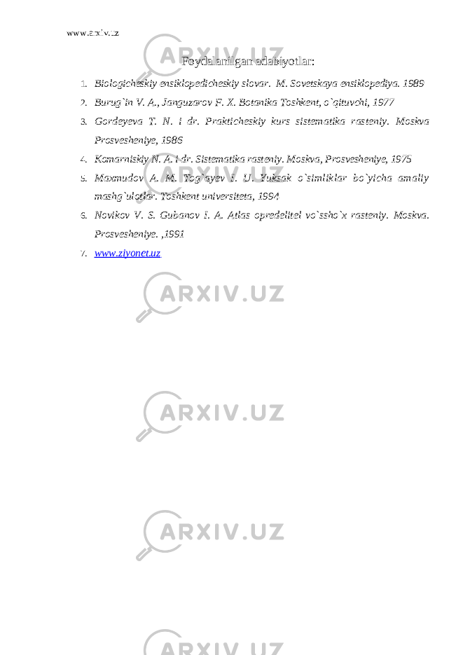 www.arxiv.uz Foydalanilgan adabiyotlar : 1. Biologicheskiy ensiklopedicheskiy slovar. M. Sovetskaya ensiklopediya. 1989 2. Burug`in V. A., Janguzarov F. X. Botanika Toshkent, o`qituvchi, 1977 3. Gordeyeva T. N. i dr. Prakticheskiy kurs sistematika rasteniy. Moskva Prosvesheniye, 1986 4. Komarniskiy N. A. i dr. Sistematika rasteniy. Moskva, Prosvesheniye, 1975 5. Maxmudov A. M. Tog`ayev I. U. Yuksak o`simliklar bo`yicha amaliy mashg`ulotlar. Toshkent universiteta, 1994 6. Novikov V. S. Gubanov I. A. Atlas opredelitel vo`ssho`x rasteniy. Moskva. Prosvesheniye. ,1991 7. www.ziyonet.uz 