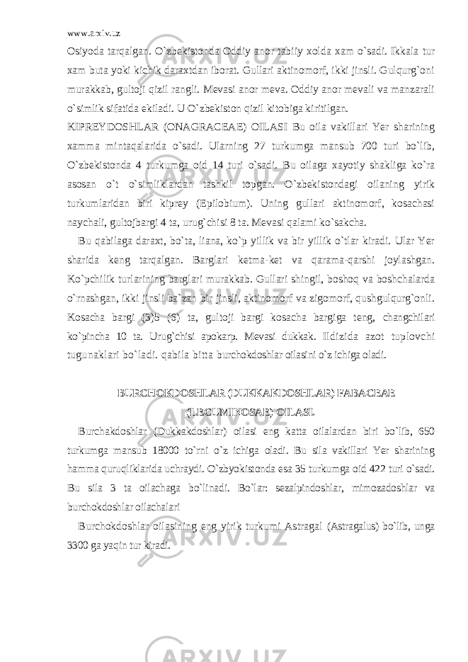 www.arxiv.uz Osiyoda tarqalgan. O`zbekistonda Oddiy anor tabiiy xolda xam o`sadi. Ikkala tur xam buta yoki kichik daraxtdan iborat. Gullari aktinomorf, ikki jinsli. Gulqurg`oni murakkab, gultoji qizil rangli. Mevasi anor meva. Oddiy anor mevali va manzarali o`simlik sifatida ekiladi. U O`zbekiston qizil kitobiga kiritilgan. KIPREYDOSHLAR (ONAGRACEAE) OILASI Bu oila vakillari Yer sharining xamma mintaqalarida o`sadi. Ularning 27 turkumga mansub 700 turi bo`lib, O`zbekistonda 4 turkumga oid 14 turi o`sadi. Bu oilaga xayotiy shakliga ko`ra asosan o`t o`simliklardan tashkil topgan. O`zbekistondagi oilaning yirik turkumlaridan biri kiprey (Epilobium). Uning gullari aktinomorf, kosachasi naychali, gultojbargi 4 ta, urug`chisi 8 ta. Mevasi qalami ko`sakcha. Bu qabilaga daraxt, bo`ta, liana, ko`p yillik va bir yillik o`tlar kiradi. Ular Yer sharida keng tarqalgan. Barglari ketma-ket va qarama-qarshi joylashgan. Ko`pchilik turlarining barglari murakkab. Gullari shingil, boshoq va boshchalarda o`rnashgan, ikki jinsli ba`zan bir jinsli, aktinomorf va zigomorf, qushgulqurg`onli. Kosacha bargi (3)5 (6) ta, gultoji bargi kosacha bargiga teng, changchilari ko`pincha 10 ta. Urug`chisi apokarp. Mevasi dukkak. Ildizida azot tuplovchi tugunaklari bo`ladi. qabila bitta burchokdoshlar oilasini o`z ichiga oladi. BURCHOKDOSHLAR (DUKKAKDOSHLAR) FABACEAE (LECUMINOSAE) OILASI. Burchakdoshlar (Dukkakdoshlar) oilasi eng katta oilalardan biri bo`lib, 650 turkumga mansub 18000 to`rni o`z ichiga oladi. Bu sila vakillari Yer sharining hamma quruqliklarida uchraydi. O`zbyokistonda esa 35 turkumga oid 422 turi o`sadi. Bu sila 3 ta oilachaga bo`linadi. Bo`lar: sezalpindoshlar, mimozadoshlar va burchokdoshlar oilachalari Burchokdoshlar oilasining eng yirik turkumi Astragal (Astragalus) bo`lib, unga 3300 ga yaqin tur kiradi. 