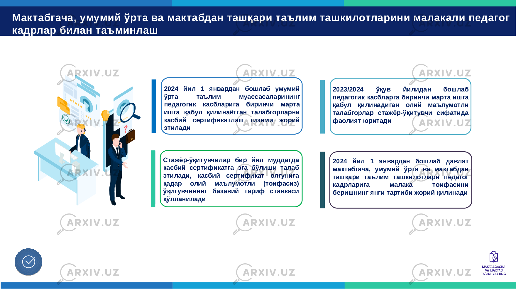 Мактабгача, умумий ўрта ва мактабдан ташқари таълим ташкилотларини малакали педагог кадрлар билан таъминлаш Касбий сертификатлаш тизимини жорий этиш Педагогик таълим тадиқот майдончаси фаолиятини йўлга қўйиш 2024 йил 1 январдан бошлаб умумий ўрта таълим муассасаларининг педагогик касбларига биринчи марта ишга қабул қилинаётган талабгорларни касбий сертификатлаш тизими жорий этилади 2023/2024 ўқув йилидан бошлаб педагогик касбларга биринчи марта ишга қабул қилинадиган олий маълумотли талабгорлар стажёр-ўқитувчи сифатида фаолият юритади Стажёр-ўқитувчилар бир йил муддатда касбий сертификатга эга бўлиши талаб этилади, касбий сертификат олгунига қадар олий маълумотли (тоифасиз) ўқитувчининг базавий тариф ставкаси қўлланилади 2024 йил 1 январдан бошлаб давлат мактабгача, умумий ўрта ва мактабдан ташқари таълим ташкилотлари педагог кадрларига малака тоифасини беришнинг янги тартиби жорий қилинади 