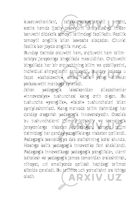 kuzatuvchanlikni, tafakkurvabog&#39;lanishli nutqni, xotira hamda ijodiy tasavvurni tarbiyalashga imkon beruvchi didaktik tamoyil ta&#39;limdagi faollikdir. Faollik tamoyili onglilik bilan bevosita aloqador. Chunki faollik bor joyda onglilik mavjud. Bunday tizimda o&#39;quvchi ham, o&#39;qituvchi ham ta&#39;lim- tarbiya jarayoniga birgalikda mas&#39;uldirlar. O&#39;qituvchi birgalikda har bir o&#39;quvchining bilim va qobiliyatini, individual ehtiyojlarini aniqlaydil. Bunday holatda u faqat «baholovchi» emas, balki yangi bilimlar yetkazuvchi manbaga aylanadi. Jahon pedagogik leksikonidan allaqachonlar «innovatsiya» tushunchasi keng o&#39;rin olgan. Bu tushuncha «yangilik», «isloh» tushunchalari bilan ayniylashtiriladi. Keng ma&#39;noda ta&#39;lim tizimidagi har qanday o&#39;zgarish pedagogik innovatsiyadir. Dastlab bu tushunchalarni ijtimoiy-iqtisodiy va texnologik jarayonlarga nisbatan qo&#39;llashgan, so&#39;ngra ta&#39;lim tizimidagi har qanday yangiliklarga nisbatan qo&#39;llandi. Pedagogik texnologiya deb atalishining boisi shunda. Hozirga kelib pedagogik innovatika fani shakllandi. Pedagogik innovatikaga pedagogik yangiliklar, ularni baholash va pedagogik jamoa tomonidan o&#39;zlashtirish, nihoyat, uni amaliyotda qo&#39;llash haqidagi ta&#39;limot sifatida qaraladi. Bu ta&#39;limot uch yo&#39;nalishni o&#39;z ichiga oladi: 