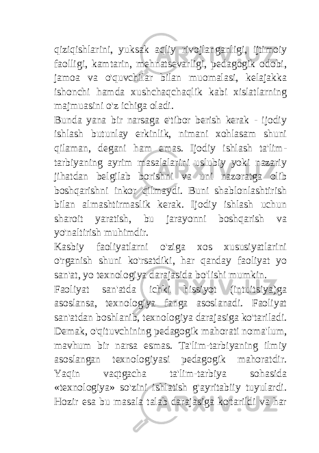 qiziqishlarini, yuksak aqliy rivojlanganligi, ijtimoiy faolligi, kamtarin, mehnatsevarligi, pedagogik odobi, jamoa va o&#39;quvchilar bilan muomalasi, kelajakka ishonchi hamda xushchaqchaqlik kabi xislatlarning majmuasini o&#39;z ichiga oladi. Bunda yana bir narsaga e&#39;tibor berish kerak - ijodiy ishlash butunlay erkinlik, nimani xohlasam shuni qilaman, degani ham emas. Ijodiy ishlash ta&#39;lim- tarbiyaning ayrim masalalarini uslubiy yoki nazariy jihatdan belgilab borishni va uni nazoratga olib boshqarishni inkor qilmaydi. Buni shablonlashtirish bilan almashtirmaslik kerak. Ijodiy ishlash uchun sharoit yaratish, bu jarayonni boshqarish va yo&#39;naltirish muhimdir. Kasbiy faoliyatlarni o&#39;ziga xos xususiyatlarini o&#39;rganish shuni ko&#39;rsatdiki, har qanday faoliyat yo san&#39;at, yo texnologiya darajasida bo&#39;lishi mumkin. Faoliyat san&#39;atda ichki hissiyot (intuitsiya)ga asoslansa, texnologiya fanga asoslanadi. Faoliyat san&#39;atdan boshlanib, texnologiya darajasiga ko&#39;tariladi. Demak, o&#39;qituvchining pedagogik mahorati noma&#39;lum, mavhum bir narsa esmas. Ta&#39;lim-tarbiyaning ilmiy asoslangan texnologiyasi pedagogik mahoratdir. Yaqin vaqtgacha ta&#39;lim-tarbiya sohasida «texnologiya» so&#39;zini ishlatish g&#39;ayritabiiy tuyulardi. Hozir esa bu masala talab darajasiga ko&#39;tarildi va har 