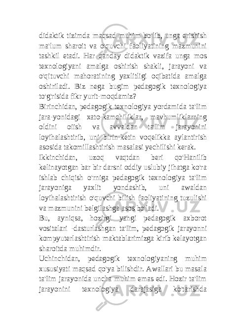 didaktik tizimda maqsad muhim bo&#39;lib, unga erishish ma&#39;lum sharoit va o&#39;quvchi faoliyatining mazmunini tashkil etadi. Har qanday didaktik vazifa unga mos texnologiyani amalga oshirish shakli, jarayoni va o&#39;qituvchi mahoratining yaxlitligi oqibatida amalga oshiriladi. Biz nega bugim pedagogik texnologiya to&#39;g&#39;risida fikr yurit-moqdamiz? Birinchidan, pedagogik texnologiya yordamida ta&#39;Iim jara-yonidagi xato-kamchiliklar, mavhumliklarning oldini oiish va avvaldan ta&#39;Iim jarayonini loyihalashtirib, uni birin-ketin voqelikka aylantirish asosida takomillashtirish masalasi yechilishi kerak. Ikkinchidan, uzoq vaqtdan beri qo&#39;Hanilib kelinayotgan bar bir darsni oddiy uslubiy jihatga ko&#39;ra ishlab chiqish o&#39;rniga pedagogik texnologiya ta&#39;Iim jarayoniga yaxlit yondashib, uni awaldan loyihalashtirish o&#39;quvchi bilish faoliyatining tuzulishi va mazmunini belgilashga asos bo&#39;ladi. Bu, ayniqsa, hozirgi yangi pedagogik axborot vositalari -dasturlashgan ta&#39;Iim, pedagogik jarayonni kompyuterlashtirish maktablarimizga kirib kelayotgan sharoitda muhimdir. Uchinchidan, pedagogik texnologiyaning muhim xususiyati maqsad qo&#39;ya bilishdir. Awallari bu masala ta&#39;Iim jarayonida uncha muhim emas edi. Hozir ta&#39;Iim jarayonini texnologiya darajasiga ko&#39;tarishda 