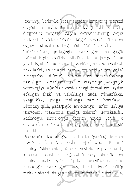 taxminiy, bo&#39;lar-bo&#39;lmas natijadan ko&#39;ra aniq maqsad qo&#39;yish muhimdir. Bu masala ikki jihatdan zarurdir, diagnostik maqsad qo&#39;yib o&#39;quvchilarning o&#39;quv materialini o&#39;zlashtirishini to&#39;g&#39;ri nazorat qilish va o&#39;quvchi shaxsining rivojlanishini ta&#39;minlashdir. To&#39;rtinchidan, pedagogik texnologiya pedagogik tizimni loyihalashtirish sifatida ta&#39;Iim jarayonining yaxlitligini lining maqsad, vazifasi, amalga oshirish shakllarini, uslublarini hamda o&#39;quvchilar faoliyatini boshqarish bilimini nazorati va tekshi-rishning uzviyligini ta&#39;minlaydi. Ta&#39;iim jarayoniga pedagogik texnologiya sifatida qarash undagi formalizm, ayrim eskirgan shakl va uslublarga sajda qilmaslikka, yangilikka, ijodga intilishga zamin hozirlaydi. Shunday qilib, pedagogik texnologiya - ta&#39;lim-tarbiya jarayonini mazmunli amalga oshirish texnikasidir. Pedagogik texnologiya qachon paydo bo&#39;ldi, u qachondan beri qo&#39;llanmoqda, degan savol tug&#39;ilishi mumkin. Pedagogik texnologiya ta&#39;Iim-tarbiyaning hamma bosqichlarida turlicha holda mavjud bo&#39;lgan. Bu turli uslubiy ishlanmalar, fanlar bo&#39;yicha o&#39;quv-tematik, kalendar darslarni rejalashtirishda, darslik va uslubshunoslik, ya&#39;ni o&#39;qitish metodikasida ham pedagogic texnologiya mavjud edi. Hozir milliy maktab sharoitida gap uni ko&#39;r-ko&#39;rona tushunmasdan, 