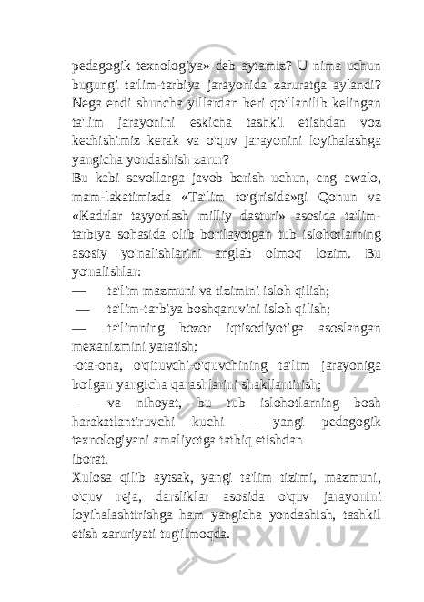 pedagogik texnologiya» deb aytamiz? U nima uchun bugungi ta&#39;lim-tarbiya jarayonida zaruratga aylandi? Nega endi shuncha yillardan beri qo&#39;llanilib kelingan ta&#39;lim jarayonini eskicha tashkil etishdan voz kechishimiz kerak va o&#39;quv jarayonini loyihalashga yangicha yondashish zarur? Bu kabi savollarga javob berish uchun, eng awalo, mam-lakatimizda «Ta&#39;lim to&#39;g&#39;risida»gi Qonun va «Kadrlar tayyorlash milliy dasturi» asosida ta&#39;lim- tarbiya sohasida olib borilayotgan tub islohotlarning asosiy yo&#39;nalishlarini anglab olmoq lozim. Bu yo&#39;nalishlar: — ta&#39;lim mazmuni va tizimini isloh qilish; — ta&#39;lim-tarbiya boshqaruvini isloh qilish; — ta&#39;limning bozor iqtisodiyotiga asoslangan mexanizmini yaratish; -ota-ona, o&#39;qituvchi-o&#39;quvchining ta&#39;lim jarayoniga bo&#39;lgan yangicha qarashlarini shakllantirish; - va nihoyat, bu tub islohotlarning bosh harakatlantiruvchi kuchi — yangi pedagogik texnologiyani amaliyotga tatbiq etishdan iborat. Xulosa qilib aytsak, yangi ta&#39;lim tizimi, mazmuni, o&#39;quv reja, darsliklar asosida o&#39;quv jarayonini loyihalashtirishga ham yangicha yondashish, tashkil etish zaruriyati tug&#39;ilmoqda. 