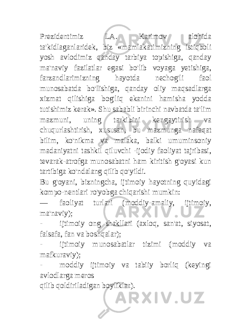 Prezidentimiz LA. Karimov alohida ta&#39;kidlaganlaridek, biz «mamlakatimizning istiqboli yosh avlodimiz qanday tarbiya topishiga, qanday ma&#39;naviy fazilatlar egasi bo&#39;lib voyaga yetishiga, farzandlarimizning hayotda nechog&#39;li faol munosabatda bo&#39;Iishiga, qanday oliy maqsadlarga xizmat qilishiga bog&#39;liq ekanini hamisha yodda tutishimiz kerak». Shu sababli birinchi navbatda ta&#39;lim mazmuni, uning tarkibini kengaytirish va chuqurlashtirish, xususan, bu mazmunga nafaqat bilim, ko&#39;nikma va malaka, balki umuminsoniy madaniyatni tashkil qiluvchi -ijodiy faoliyat tajribasi, tevarak-atrofga munosabatni ham kiritish g&#39;oyasi kun tartibiga ko&#39;ndalang qilib qo&#39;yildi. Bu g&#39;oyani, bizningcha, ijtimoiy hayotning quyidagi kompo-nentlari ro&#39;yobga chiqarishi mumkin: — faoliyat turlari (moddiy-amaliy, ijtimoiy, ma&#39;naviy); - ijtimoiy ong shakllari (axloq, san&#39;at, siyosat, falsafa, fan va boshqalar); - ijtimoiy munosabatlar tizimi (moddiy va mafkuraviy); - moddiy ijtimoiy va tabiiy borliq (keyingi avlodlarga meros qilib qoldiriladigan boyliklar). 