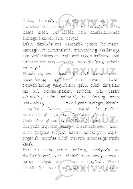 sintez, induksiya, deduksiya, tasniflash, mun- tazamlashtirish, umumlashtirish va hokazo)ni ham o&#39;z ichiga oladi, bu borada ham darsliklarirmzda anchagina kamchiliklar mavjud. Lekin dasrliklarimiz qanchalik pishiq bo&#39;lmasin, utardagi ilm durdonalarini o&#39;quvchining «kalla»siga quyuvchi o&#39;tkazgich -o&#39;qituvchi tayyor bo&#39;Imasa, eski qolipdan chiqmay dars o&#39;tsa, muvaffaqiyatga erishib bo&#39;lmaydi. Darsda o&#39;qituvchi bosh figura. U axborot berish, tezroq-tezroq o&#39;qitish bilan ovora, Lekin o&#39;quvchllarning yangiliklarni qabul qilish darajalari har xil, xohish-istaklari turlicha, ular passiv eshituvchi, quloq soluvchi, bu ularning o&#39;quv jarayonidagi mas&#39;uliyatinijavobgarlikhissini susaytiradi, Demak, ular mustaqil fikr yuritish, mushohada qilish, xulosa chiqarishdan yiroqda. Unda nima qilmoq kerak? Dars jarayonida, ta&#39;lim- tarbiyada o&#39;quvchi asosiy harakatlantiruvchi kuch, ta&#39;lim jarayoni subyekti bo&#39;lishi kerak, ya&#39;ni o&#39;qish, o&#39;rganish, mutolaa qilish o&#39;quvchi zimrnasiga o&#39;tishi kerak. Har bir dars uchun ta&#39;limiy, tarbiyaviy va rivojlantiruvchi, ya&#39;ni bir-biri bilan uzviy aloqada bo&#39;lgan uchyoqlama maqsadlar qo&#39;yiladi. Darsni tashkil qilish shakli uning qatnashchilarining o&#39;zaro 