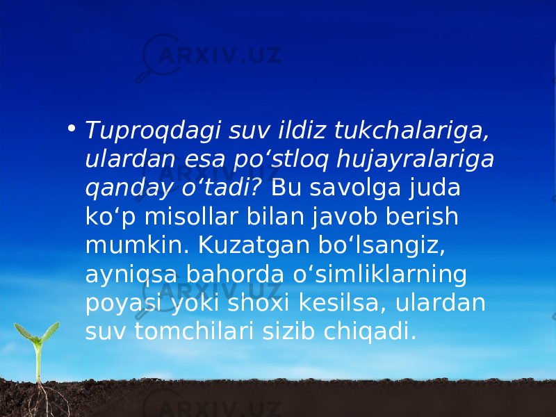 • Tuproqdagi suv ildiz tukchalariga, ulardan esa po‘stloq hujayralariga qanday o‘tadi? Bu savolga juda ko‘p misollar bilan javob berish mumkin. Kuzatgan bo‘lsangiz, ayniqsa bahorda o‘simliklarning poyasi yoki shoxi kesilsa, ulardan suv tomchilari sizib chiqadi. 