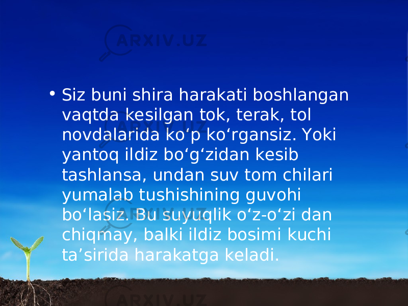 • Siz buni shira harakati boshlangan vaqtda kesilgan tok, terak, tol novdalarida ko‘p ko‘rgansiz. Yoki yantoq ildiz bo‘g‘zidan kesib tashlansa, undan suv tom chilari yumalab tushishining guvohi bo‘lasiz. Bu suyuqlik o‘z-o‘zi dan chiqmay, balki ildiz bosimi kuchi ta’sirida harakatga keladi. 