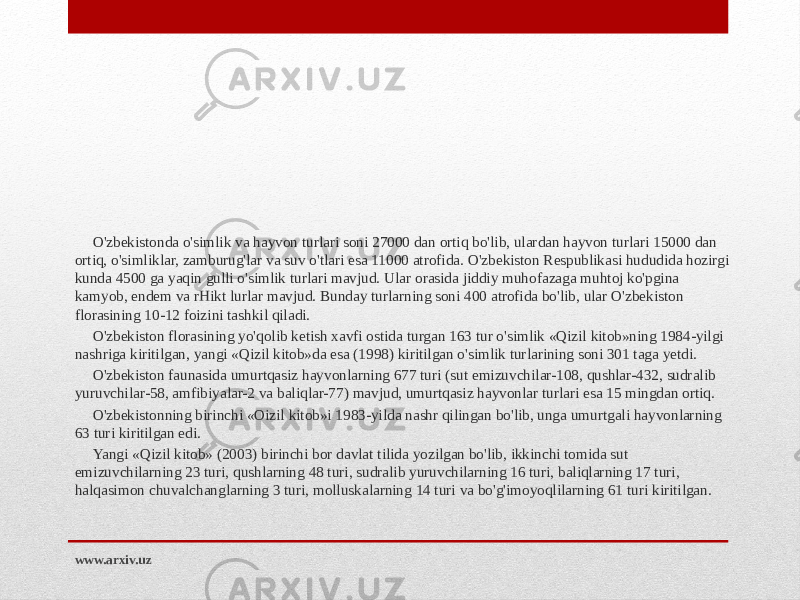O&#39;zbekistonda o&#39;simlik va hayvon turlari soni 27000 dan ortiq bo&#39;lib, ulardan hayvon turlari 15000 dan ortiq, o&#39;simliklar, zamburug&#39;lar va suv o&#39;tlari esa 11000 atrofida. O&#39;zbekiston Respublikasi hududida hozirgi kunda 4500 ga yaqin gulli o&#39;simlik turlari mavjud. Ular orasida jiddiy muhofazaga muhtoj ko&#39;pgina kamyob, endem va rHikt lurlar mavjud. Bunday turlarning soni 400 atrofida bo&#39;lib, ular O&#39;zbekiston florasining 10-12 foizini tashkil qiladi. O&#39;zbekiston florasining yo&#39;qolib ketish xavfi ostida turgan 163 tur o&#39;simlik «Qizil kitob»ning 1984-yilgi nashriga kiritilgan, yangi «Qizil kitob»da esa (1998) kiritilgan o&#39;simlik turlarining soni 301 taga yetdi. O&#39;zbekiston faunasida umurtqasiz hayvonlarning 677 turi (sut emizuvchilar-108, qushlar-432, sudralib yuruvchilar-58, amfibiyalar-2 va baliqlar-77) mavjud, umurtqasiz hayvonlar turlari esa 15 mingdan ortiq. O&#39;zbekistonning birinchi «Oizil kitob»i 1983-yilda nashr qilingan bo&#39;lib, unga umurtgali hayvonlarning 63 turi kiritilgan edi. Yangi «Qizil kitob» (2003) birinchi bor davlat tilida yozilgan bo&#39;lib, ikkinchi tomida sut emizuvchilarning 23 turi, qushlarning 48 turi, sudralib yuruvchilarning 16 turi, baliqlarning 17 turi, halqasimon chuvalchanglarning 3 turi, molluskalarning 14 turi va bo&#39;g&#39;imoyoqlilarning 61 turi kiritilgan. www.arxiv.uz 