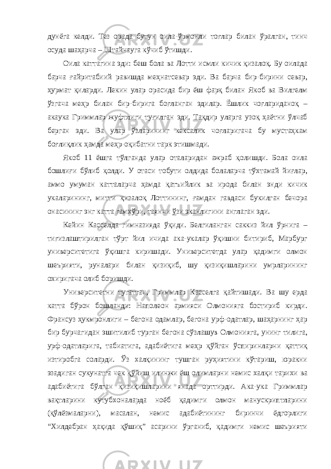 дунёга келди. Тез орада бутун оила-ўрмонли тоғлар билан ўралган, тинч осуда шаҳарча – Штайнауга кўчиб ўтишди. Оила каттагина эди: беш бола ва Лотти исмли кичик қизалоқ. Бу оилада барча ғайритабиий равишда меҳнатсевар эди. Ва барча бир-бирини севар, ҳурмат қиларди. Лекин улар орасида бир ёш фарқ билан Якоб ва Вилгелм ўзгача меҳр билан бир-бирига боғланган эдилар. Ёшлик чоғлариданоқ – акаука Гриммлар жуфтлиги туғилган эди. Тақдир уларга узоқ ҳаётни ўлчаб берган эди. Ва улар ўзларининг кексалик чоғларигача бу мустаҳкам боғлиқлик ҳамда меҳр-оқибатни тарк этишмади. Якоб 11 ёшга тўлганда улар оталаридан ажраб қолишди. Бола оила бошлиғи бўлиб қолди. У отаси тобути олдида болаларча тўхтамай йиғлар, аммо умуман катталарча ҳамда қатъийлик ва ирода билан энди кичик укаларининг, митти қизалоқ Лоттининг, ғамдан гавдаси букилган бечора онасининг энг катта ғамхўри, таянчи ўзи эканлигини англаган эди. Кейин Касселда гимназияда ўқиди. Белгиланган саккиз йил ўрнига – тиғизлаштирилган тўрт йил ичида ака-укалар ўқишни битириб, Марбург университетига ўқишга киришади. Университетда улар қадимги олмон шеърияти, руналари билан қизиқиб, шу қизиқишларини умрларининг охиригача олиб боришди. Университетни тугатгач, Гриммлар Касселга қайтишади. Ва шу ерда катта бўрон бошланди: Наполеон армияси Олмонияга бостириб кирди. Франсуз ҳукмронлиги – бегона одамлар, бегона урф-одатлар, шаҳарнинг ҳар бир бурчагидан эшитилиб турган бегона сўзлашув Олмонияга, унинг тилига, урф-одатларига, табиатига, адабиётига меҳр қўйган ўспиринларни қаттиқ изтиробга соларди. Ўз халқининг тушган руҳиятини кўтариш, юракни эзадиган сукунатга чек қўйиш илинжи ёш олимларни немис халқи тарихи ва адабиётига бўлган қизиқишларини янада орттирди. Ака-ука Гриммлар вақтларини кутубхоналарда ноёб қадимги олмон манускриптларини (қўлёзмаларни), масалан, немис адабиётининг биринчи ёдгорлиги “Хилдебран ҳақида қўшиқ” асарини ўрганиб, қадимги немис шеърияти 