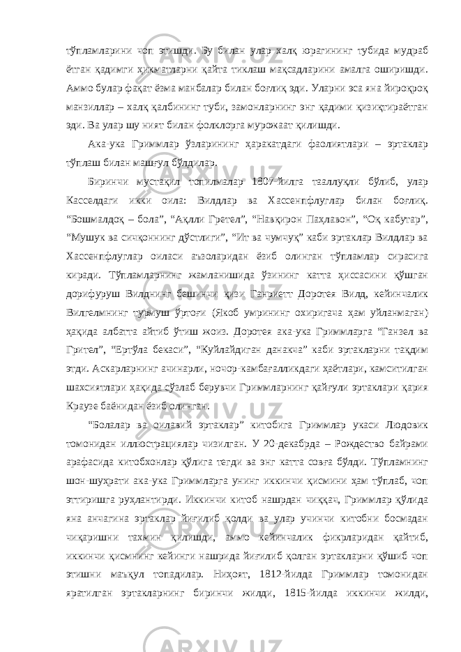 тўпламларини чоп этишди. Бу билан улар халқ юрагининг тубида мудраб ётган қадимги ҳикматларни қайта тиклаш мақсадларини амалга оширишди. Аммо булар фақат ёзма манбалар билан боғлиқ эди. Уларни эса яна йироқроқ манзиллар – халқ қалбининг туби, замонларнинг энг қадими қизиқтираётган эди. Ва улар шу ният билан фолклорга мурожаат қилишди. Ака-ука Гриммлар ўзларининг ҳаракатдаги фаолиятлари – эртаклар тўплаш билан машғул бўлдилар. Биринчи мустақил топилмалар 1807-йилга тааллуқли бўлиб, улар Касселдаги икки оила: Вилдлар ва Хассенпфлуглар билан боғлиқ. “Бошмалдоқ – бола”, “Ақлли Гретел”, “Навқирон Паҳлавон”, “Оқ кабутар”, “Мушук ва сичқоннинг дўстлиги”, “Ит ва чумчуқ” каби эртаклар Вилдлар ва Хассенпфлуглар оиласи аъзоларидан ёзиб олинган тўпламлар сирасига киради. Тўпламларнинг жамланишида ўзининг катта ҳиссасини қўшган дорифуруш Вилднинг бешинчи қизи Ганриетт Доротея Вилд, кейинчалик Вилгелмнинг турмуш ўртоғи (Якоб умрининг охиригача ҳам уйланмаган) ҳақида албатта айтиб ўтиш жоиз. Доротея ака-ука Гриммларга “Ганзел ва Грител”, “Ертўла бекаси”, “Куйлайдиган данакча” каби эртакларни тақдим этди. Аскарларнинг ачинарли, ночор-камбағалликдаги ҳаётлари, камситилган шахсиятлари ҳақида сўзлаб берувчи Гриммларнинг қайғули эртаклари қария Краузе баёнидан ёзиб олинган. “Болалар ва оилавий эртаклар” китобига Гриммлар укаси Людовик томонидан иллюстрациялар чизилган. У 20-декабрда – Рождество байрами арафасида китобхонлар қўлига тегди ва энг катта совға бўлди. Тўпламнинг шон-шуҳрати ака-ука Гриммларга унинг иккинчи қисмини ҳам тўплаб, чоп эттиришга руҳлантирди. Иккинчи китоб нашрдан чиққач, Гриммлар қўлида яна анчагина эртаклар йиғилиб қолди ва улар учинчи китобни босмадан чиқаришни тахмин қилишди, аммо кейинчалик фикрларидан қайтиб, иккинчи қисмнинг кейинги нашрида йиғилиб қолган эртакларни қўшиб чоп этишни маъқул топадилар. Ниҳоят, 1812-йилда Гриммлар томонидан яратилган эртакларнинг биринчи жилди, 1815-йилда иккинчи жилди, 