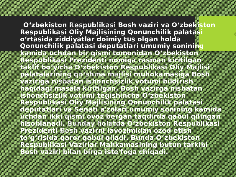  O‘zbekiston Respublikasi Bosh vaziri va O‘zbekiston Respublikasi Oliy Majlisining Qonunchilik palatasi o‘rtasida ziddiyatlar doimiy tus olgan holda Qonunchilik palatasi deputatlari umumiy sonining kamida uchdan bir qismi tomonidan O‘zbekiston Respublikasi Prezidenti nomiga rasman kiritilgan taklif bo‘yicha O‘zbekiston Respublikasi Oliy Majlisi palatalarining qo‘shma majlisi muhokamasiga Bosh vaziriga nisbatan ishonchsizlik votumi bildirish haqidagi masala kiritilgan. Bosh vazirga nisbatan ishonchsizlik votumi tegishincha O‘zbekiston Respublikasi Oliy Majlisining Qonunchilik palatasi deputatlari va Senati a&#39;zolari umumiy sonining kamida uchdan ikki qismi ovoz bergan taqdirda qabul qilingan hisoblanadi. Bunday holatda O‘zbekiston Respublikasi Prezidenti Bosh vazirni lavozimidan ozod etish to‘g‘risida qaror qabul qiladi. Bunda O‘zbekiston Respublikasi Vazirlar Mahkamasining butun tarkibi Bosh vaziri bilan birga iste&#39;foga chiqadi. 