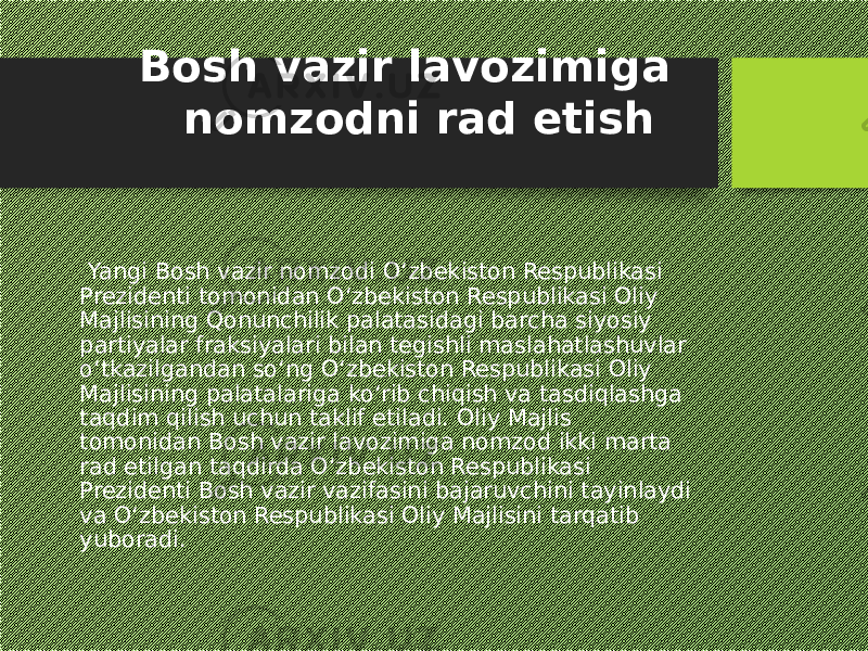  Yangi Bosh vazir nomzodi O‘zbekiston Respublikasi Prezidenti tomonidan O‘zbekiston Respublikasi Oliy Majlisining Qonunchilik palatasidagi barcha siyosiy partiyalar fraksiyalari bilan tegishli maslahatlashuvlar o‘tkazilgandan so‘ng O‘zbekiston Respublikasi Oliy Majlisining palatalariga ko‘rib chiqish va tasdiqlashga taqdim qilish uchun taklif etiladi. Oliy Majlis tomonidan Bosh vazir lavozimiga nomzod ikki marta rad etilgan taqdirda O‘zbekiston Respublikasi Prezidenti Bosh vazir vazifasini bajaruvchini tayinlaydi va O‘zbekiston Respublikasi Oliy Majlisini tarqatib yuboradi. Bosh vazir lavozimiga nomzodni rad etish 