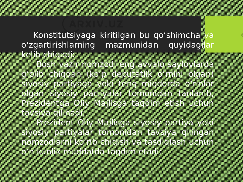 Konstitutsiyaga kiritilgan bu qo‘shimcha va o‘zgartirishlarning mazmunidan quyidagilar kelib chiqadi:   Bosh vazir nomzodi eng avvalo saylovlarda g‘olib chiqqan (ko‘p deputatlik o‘rnini olgan) siyosiy partiyaga yoki teng miqdorda o‘rinlar olgan siyosiy partiyalar tomonidan tanlanib, Prezidentga Oliy Majlisga taqdim etish uchun tavsiya qilinadi;   Prezident Oliy Majlisga siyosiy partiya yoki siyosiy partiyalar tomonidan tavsiya qilingan nomzodlarni ko‘rib chiqish va tasdiqlash uchun o‘n kunlik muddatda taqdim etadi; 