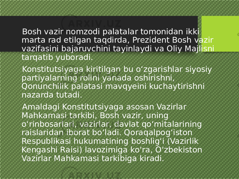  Bosh vazir nomzodi palatalar tomonidan ikki marta rad etilgan taqdirda, Prezident Bosh vazir vazifasini bajaruvchini tayinlaydi va Oliy Majlisni tarqatib yuboradi. Konstitutsiyaga kiritilgan bu o‘zgarishlar siyosiy partiyalarning rolini yanada oshirishni, Qonunchilik palatasi mavqyeini kuchaytirishni nazarda tutadi. Amaldagi Konstitutsiyaga asosan Vazirlar Mahkamasi tarkibi, Bosh vazir, uning o‘rinbosarlari, vazirlar, davlat qo‘mitalarining raislaridan iborat bo‘ladi. Qoraqalpog‘iston Respublikasi hukumatining boshlig‘i (Vazirlik Kengashi Raisi) lavozimiga ko‘ra, O‘zbekiston Vazirlar Mahkamasi tarkibiga kiradi. 