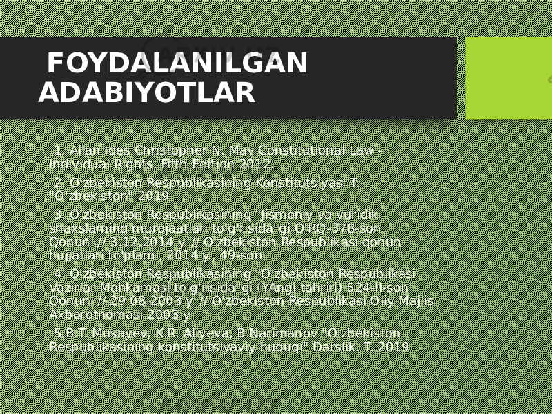  FOYDALANILGAN ADABIYOTLAR 1. Allan Ides Christopher N. May Constitutional Law - Individual Rights. Fifth Edition 2012. 2. O&#39;zbekiston Respublikasining Konstitutsiyasi T. &#34;O&#39;zbekiston&#34; 2019 3. O&#39;zbekiston Respublikasining &#34;Jismoniy va yuridik shaxslarning murojaatlari to&#39;g&#39;risida&#34;gi O&#39;RQ-378-son Qonuni // 3.12.2014 y. // O&#39;zbekiston Respublikasi qonun hujjatlari to&#39;plami, 2014 y., 49-son 4. O&#39;zbekiston Respublikasining &#34;O&#39;zbekiston Respublikasi Vazirlar Mahkamasi to&#39;g&#39;risida&#34;gi (YAngi tahriri) 524-II-son Qonuni // 29.08.2003 y. // O&#39;zbekiston Respublikasi Oliy Majlis Axborotnomasi 2003 y 5.B.T. Musayev, K.R. Aliyeva, B.Narimanov &#34;O&#39;zbekiston Respublikasining konstitutsiyaviy huquqi&#34; Darslik. T. 2019 