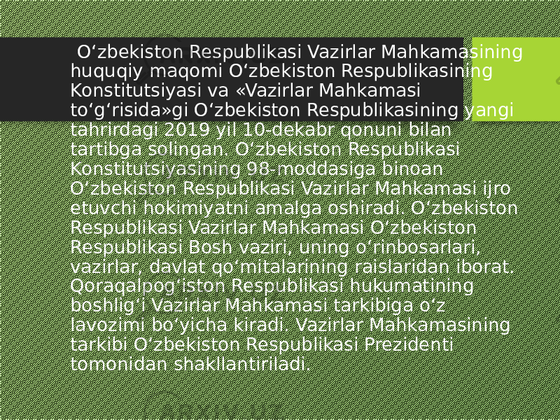  O‘zbekiston Respublikasi Vazirlar Mahkamasining huquqiy maqomi O‘zbekiston Respublikasining Konstitutsiyasi va «Vazirlar Mahkamasi to‘g‘risida»gi O‘zbekiston Respublikasining yangi tahrirdagi 2019 yil 10-dekabr qonuni bilan tartibga solingan. O‘zbekiston Respublikasi Konstitutsiyasining 98-moddasiga binoan O‘zbekiston Respublikasi Vazirlar Mahkamasi ijro etuvchi hokimiyatni amalga oshiradi. O‘zbekiston Respublikasi Vazirlar Mahkamasi O‘zbekiston Respublikasi Bosh vaziri, uning o‘rinbosarlari, vazirlar, davlat qo‘mitalarining raislaridan iborat. Qoraqalpog‘iston Respublikasi hukumatining boshlig‘i Vazirlar Mahkamasi tarkibiga o‘z lavozimi bo‘yicha kiradi. Vazirlar Mahkamasining tarkibi O‘zbekiston Respublikasi Prezidenti tomonidan shakllantiriladi. 