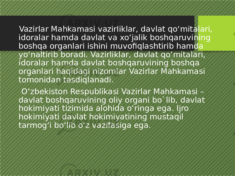  Vazirlar Mahkamasi vazirliklar, davlat qo‘mitalari, idoralar hamda davlat va xo‘jalik boshqaruvining boshqa organlari ishini muvofiqlashtirib hamda yo‘naltirib boradi. Vazirliklar, davlat qo‘mitalari, idoralar hamda davlat boshqaruvining boshqa organlari haqidagi nizomlar Vazirlar Mahkamasi tomonidan tasdiqlanadi. O‘zbekiston Respublikasi Vazirlar Mahkamasi – davlat boshqaruvining oliy organi bo`lib, davlat hokimiyati tizimida alohida o‘ringa ega. Ijro hokimiyati davlat hokimiyatining mustaqil tarmog‘i bo‘lib o‘z vazifasiga ega. 