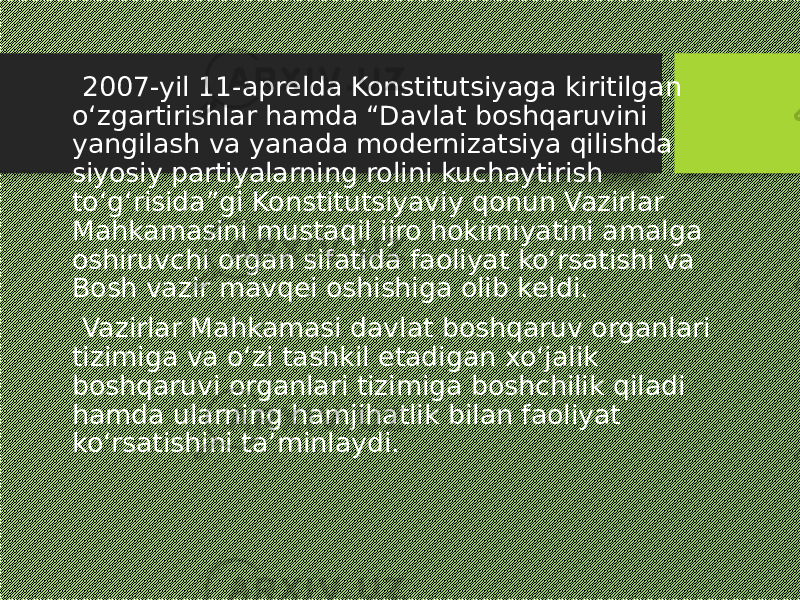  2007-yil 11-aprelda Konstitutsiyaga kiritilgan o‘zgartirishlar hamda “Davlat boshqaruvini yangilash va yanada modernizatsiya qilishda siyosiy partiyalarning rolini kuchaytirish to‘g‘risida”gi Konstitutsiyaviy qonun Vazirlar Mahkamasini mustaqil ijro hokimiyatini amalga oshiruvchi organ sifatida faoliyat ko‘rsatishi va Bosh vazir mavqei oshishiga olib keldi. Vazirlar Mahkamasi davlat boshqaruv organlari tizimiga va o‘zi tashkil etadigan xo‘jalik boshqaruvi organlari tizimiga boshchilik qiladi hamda ularning hamjihatlik bilan faoliyat ko‘rsatishini ta’minlaydi. 