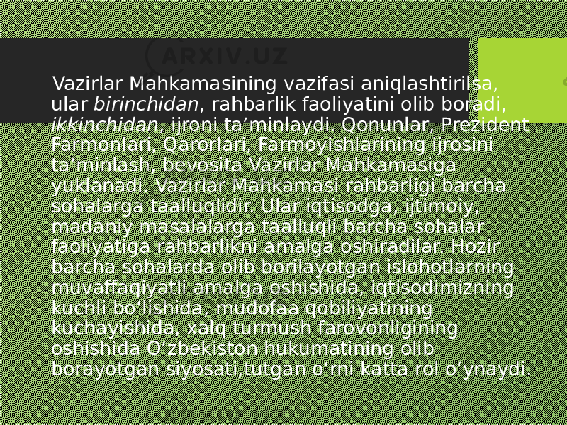  Vazirlar Mahkamasining vazifasi aniqlashtirilsa, ular birinchidan , rahbarlik faoliyatini olib boradi, ikkinchidan , ijroni ta’minlaydi. Qonunlar, Prezident Farmonlari, Qarorlari, Farmoyishlarining ijrosini ta’minlash, bevosita Vazirlar Mahkamasiga yuklanadi. Vazirlar Mahkamasi rahbarligi barcha sohalarga taalluqlidir. Ular iqtisodga, ijtimoiy, madaniy masalalarga taalluqli barcha sohalar faoliyatiga rahbarlikni amalga oshiradilar. Hozir barcha sohalarda olib borilayotgan islohotlarning muvaffaqiyatli amalga oshishida, iqtisodimizning kuchli bo‘lishida, mudofaa qobiliyatining kuchayishida, xalq turmush farovonligining oshishida O‘zbekiston hukumatining olib borayotgan siyosati,tutgan o‘rni katta rol o‘ynaydi.. 