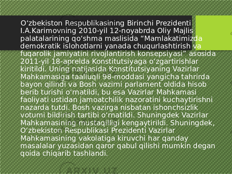  O‘zbekiston Respublikasining Birinchi Prezidenti I.A.Karimovning 2010-yil 12-noyabrda Oliy Majlis palatalarining qo‘shma maslisida “Mamlakatimizda demokratik islohotlarni yanada chuqurlashtirish va fuqarolik jamiyatini rivojlantirish konsepsiyasi” asosida 2011-yil 18-aprelda Konstitutsiyaga o‘zgartirishlar kiritildi. Uning natijasida Konstitutsiyaning Vazirlar Mahkamasiga taalluqli 98-moddasi yangicha tahrirda bayon qilindi va Bosh vazirni parlament oldida hisob berib turishi o‘rnatildi, bu esa Vazirlar Mahkamasi faoliyati ustidan jamoatchilik nazoratini kuchaytirishni nazarda tutdi. Bosh vazirga nisbatan ishonchsizlik votumi bildirish tartibi o‘rnatildi. Shuningdek Vazirlar Mahkamasining mustaqilligi kengaytirildi. Shuningdek, O‘zbekiston Respublikasi Prezidenti Vazirlar Mahkamasining vakolatiga kiruvchi har qanday masalalar yuzasidan qaror qabul qilishi mumkin degan qoida chiqarib tashlandi. 