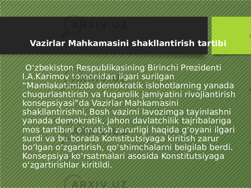  Vazirlar Mahkamasini shakllantirish tartibi O‘zbekiston Respublikasining Birinchi Prezidenti I.A.Karimov tomonidan ilgari surilgan “Mamlakatimizda demokratik islohotlarning yanada chuqurlashtirish va fuqarolik jamiyatini rivojlantirish konsepsiyasi”da Vazirlar Mahkamasini shakllantirishni, Bosh vazirni lavozimga tayinlashni yanada demokratik, jahon davlatchilik tajribalariga mos tartibini o‘rnatish zarurligi haqida g‘oyani ilgari surdi va bu borada Konstitutsiyaga kiritish zarur bo‘lgan o‘zgartirish, qo‘shimchalarni belgilab berdi. Konsepsiya ko‘rsatmalari asosida Konstitutsiyaga o‘zgartirishlar kiritildi. 