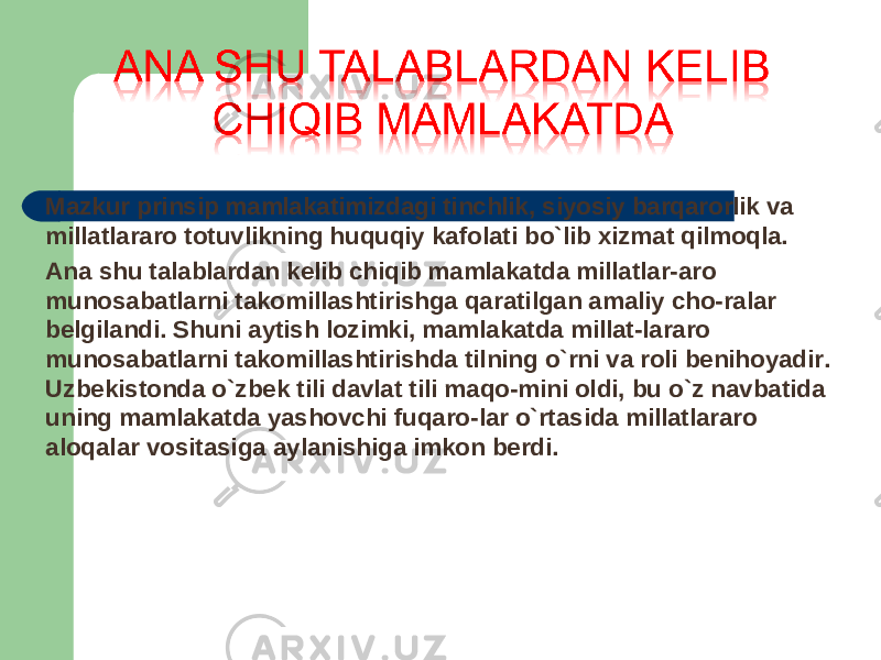 Mazkur prinsip mamlakatimizdagi tinchlik, siyosiy barqarorlik va millatlararo totuvlikning huquqiy kafolati bo`lib xizmat qilmoqla. Ana shu talablardan kelib chiqib mamlakatda millatlar-aro munosabatlarni takomillashtirishga qaratilgan amaliy cho-ralar belgilandi. Shuni aytish lozimki, mamlakatda millat-lararo munosabatlarni takomillashtirishda tilning o`rni va roli benihoyadir. Uzbekistonda o`zbek tili davlat tili maqo-mini oldi, bu o`z navbatida uning mamlakatda yashovchi fuqaro-lar o`rtasida millatlararo aloqalar vositasiga aylanishiga imkon berdi. 