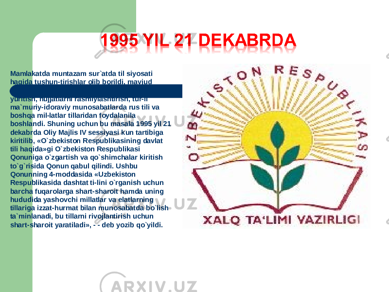 Mamlakatda muntazam sur`atda til siyosati haqida tushun-tirishlar olib borildi, mavjud vaziyatni hisobga olib, zaru-riyatga qarab ish yuritish, hujjatlarni rasmiylashtirish, tur-li ma`muriy-idoraviy munosabatlarda rus tili va boshqa mil-latlar tillaridan foydalanila boshlandi. Shuning uchun bu masala 1995 yil 21 dekabrda Oliy Majlis IV sessiyasi kun tartibiga kiritilib, «O`zbekiston Respublikasining davlat tili haqida»gi O`zbekiston Respublikasi Qonuniga o`zgartish va qo`shimchalar kiritish to`g`risida Qonun qabul qilindi. Ushbu Qonunning 4-moddasida «Uzbekiston Respublikasida dashtat ti-lini o`rganish uchun barcha fuqarolarga shart-sharoit hamda uning hududida yashovchi millatlar va elatlarning tillariga izzat-hurmat bilan munosabatda bo`lish ta`minlanadi, bu tillarni rivojlantirish uchun shart-sharoit yaratiladi», - - deb yozib qo`yildi. 