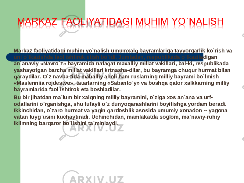 Markaz faoliyatidagi muhim yo`nalish umumxalq bayramlariga tayyorgarlik ko`rish va uni o`tkazishda faol ishtirok etish bo`ldi. Jumladan, respublikada o`tkaziladigan an`anaviy «Navro`z» bayramida nafaqat maxalliy millat vakillari, bal-ki, respublikada yashayotgan barcha millat vakillari krtnasha-dilar, bu bayramga chuqur hurmat bilan qaraydilar. O`z navba-tida mahalliy aholi ham ruslarning milliy bayrami bo`lmish «Maslenniia rojdestvo», tatarlarning «Sabanto`y» va boshqa qator xalkkarning milliy bayramlarida faol ishtirok eta boshladilar. Bu bir jihatdan ma`lum bir xalqning milliy bayramini, o`ziga xos an`ana va urf- odatlarini o`rganishga, shu tufayli o`z dunyoqarashlarini boyitishga yordam beradi. Ikkinchidan, o`zaro hurmat va yaqin qardoshlik asosida umumiy xonadon -- yagona vatan tuyg`usini kuchaytiradi. Uchinchidan, mamlakatda soglom, ma`naviy-ruhiy iklimning barqaror bo`lishini ta`minlaydi. 