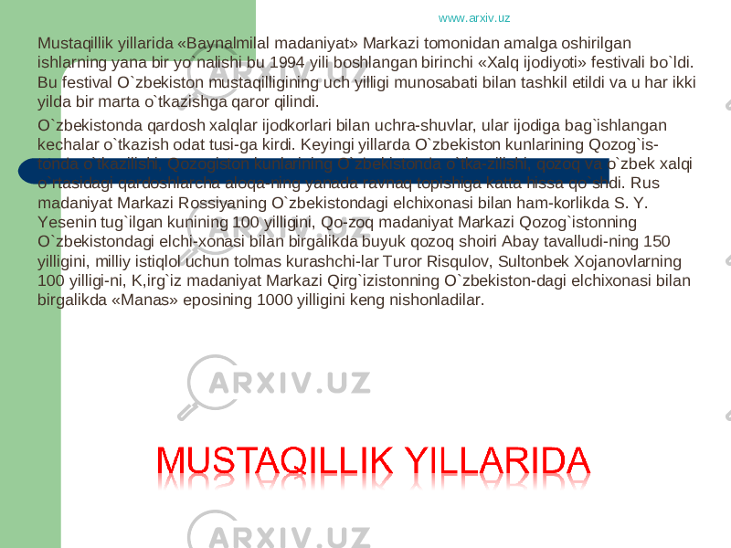 Mustaqillik yillarida «Baynalmilal madaniyat» Markazi tomonidan amalga oshirilgan ishlarning yana bir yo`nalishi bu 1994 yili boshlangan birinchi «Xalq ijodiyoti» festivali bo`ldi. Bu festival O`zbekiston mustaqilligining uch yilligi munosabati bilan tashkil etildi va u har ikki yilda bir marta o`tkazishga qaror qilindi. O`zbekistonda qardosh xalqlar ijodkorlari bilan uchra-shuvlar, ular ijodiga bag`ishlangan kechalar o`tkazish odat tusi-ga kirdi. Keyingi yillarda O`zbekiston kunlarining Qozog`is- tonda o`tkazilishi, Qozogiston kunlarining O`zbekistonda o`tka-zilishi, qozoq va o`zbek xalqi o`rtasidagi qardoshlarcha aloqa-ning yanada ravnaq topishiga katta hissa qo`shdi. Rus madaniyat Markazi Rossiyaning O`zbekistondagi elchixonasi bilan ham-korlikda S. Y. Yesenin tug`ilgan kunining 100 yilligini, Qo-zoq madaniyat Markazi Qozog`istonning O`zbekistondagi elchi-xonasi bilan birgalikda buyuk qozoq shoiri Abay tavalludi-ning 150 yilligini, milliy istiqlol uchun tolmas kurashchi-lar Turor Risqulov, Sultonbek Xojanovlarning 100 yilligi-ni, K,irg`iz madaniyat Markazi Qirg`izistonning O`zbekiston-dagi elchixonasi bilan birgalikda «Manas» eposining 1000 yilligini keng nishonladilar. www.arxiv.uz 