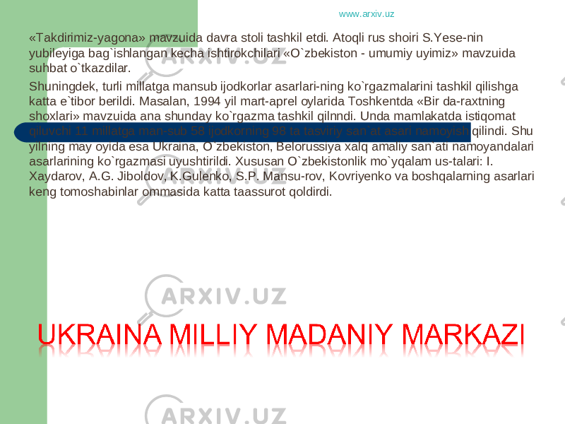 «Takdirimiz-yagona» mavzuida davra stoli tashkil etdi. Atoqli rus shoiri S.Yese-nin yubileyiga bag`ishlangan kecha ishtirokchilari «O`zbekiston - umumiy uyimiz» mavzuida suhbat o`tkazdilar. Shuningdek, turli millatga mansub ijodkorlar asarlari-ning ko`rgazmalarini tashkil qilishga katta e`tibor berildi. Masalan, 1994 yil mart-aprel oylarida Toshkentda «Bir da-raxtning shoxlari» mavzuida ana shunday ko`rgazma tashkil qilnndi. Unda mamlakatda istiqomat qiluvchi 11 millatga man-sub 58 ijodkorning 98 ta tasviriy san`at asari namoyish qilindi. Shu yilning may oyida esa Ukraina, O`zbekiston, Belorussiya xalq amaliy san`ati namoyandalari asarlarining ko`rgazmasi uyushtirildi. Xususan O`zbekistonlik mo`yqalam us-talari: I. Xaydarov, A.G. Jiboldov, K.Gulenko, S.P. Mansu-rov, Kovriyenko va boshqalarning asarlari keng tomoshabinlar ommasida katta taassurot qoldirdi. www.arxiv.uz 