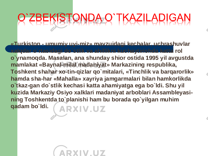 «Turkiston - umumiy uyi-miz» mavzuidagi kechalar, uchrashuvlar xalqdar o`rtasidagi do`stlik va ahillikni kuchaytirishda katta rol o`ynamoqda. Masalan, ana shunday shior ostida 1995 yil avgustda mamlakat «Baynal-milal madaniyat» Markazining respublika, Toshkent shahar xo-tin-qizlar qo`mitalari, «Tinchlik va barqarorlik» hamda sha-har «Mahalla» xayriya jamgarmalari bilan hamkorlikda o`tkaz-gan do`stlik kechasi katta ahamiyatga ega bo`ldi. Shu yil kuzida Markaziy Osiyo xalklari madaniyat arboblari Assambleyasi- ning Toshkentda to`planishi ham bu borada qo`yilgan muhim qadam bo`ldi. 