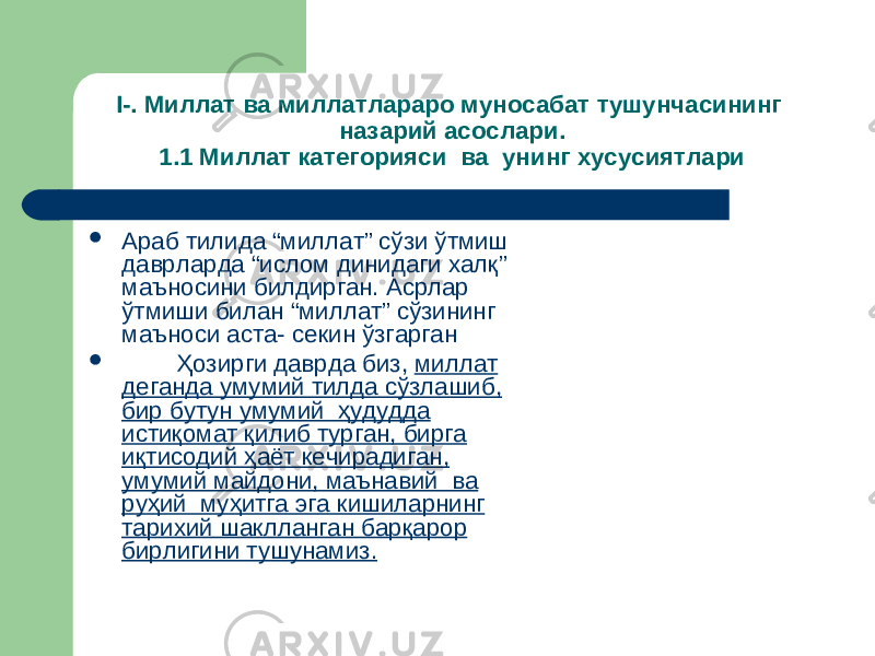 I -. Миллат ва миллатлараро муносабат тушунчасининг назарий асослари. 1 . 1 Миллат категорияси ва унинг хусусиятлари  Араб тилида “миллат” сўзи ўтмиш даврларда “ислом динидаги халқ” маъносини билдирган. Асрлар ўтмиши билан “миллат” сўзининг маъноси аста- секин ўзгарган  Ҳозирги даврда биз, миллат деганда умумий тилда сўзлашиб, бир бутун умумий ҳудудда истиқомат қилиб турган, бирга иқтисодий ҳаёт кечирадиган, умумий майдони, маънавий ва руҳий муҳитга эга кишиларнинг тарихий шаклланган барқарор бирлигини тушунамиз. 