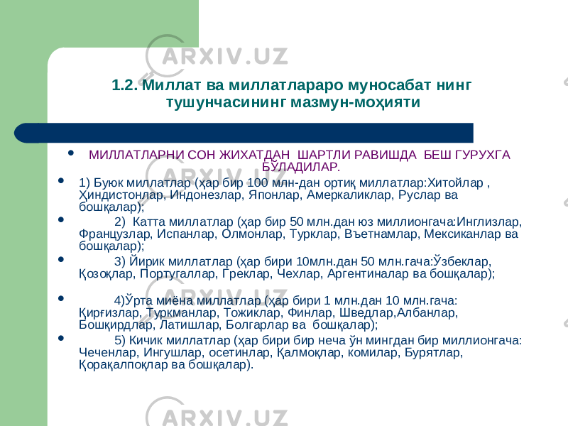 1.2 . Миллат ва миллатлараро муносабат нинг тушунчасининг мазмун-моҳияти  МИЛЛАТЛАРНИ СОН ЖИХАТДАН ШАРТЛИ РАВИШДА БЕШ ГУРУХГА БЎЛАДИЛАР.  1) Буюк миллатлар (ҳар бир 100 млн-дан ортиқ миллатлар:Хитойлар , Ҳиндистонлар, Индонезлар, Японлар, Амеркаликлар, Руслар ва бошқалар);  2) Катта миллатлар (ҳар бир 50 млн.дан юз миллионгача:Инглизлар, Французлар, Испанлар, Олмонлар, Турклар, Въетнамлар, Мексиканлар ва бошқалар);  3) Йирик миллатлар (ҳар бири 10млн.дан 50 млн.гача:Ўзбеклар, Қозоқлар, Португаллар, Греклар, Чехлар, Аргентиналар ва бошқалар);  4)Ўрта миёна миллатлар (ҳар бири 1 млн.дан 10 млн.гача: Қирғизлар, Туркманлар, Тожиклар, Финлар, Шведлар,Албанлар, Бошқирдлар, Латишлар, Болгарлар ва бошқалар);  5) Кичик миллатлар (ҳар бири бир неча ўн мингдан бир миллионгача: Чеченлар, Ингушлар, осетинлар, Қалмоқлар, комилар, Бурятлар, Қорақалпоқлар ва бошқалар). 