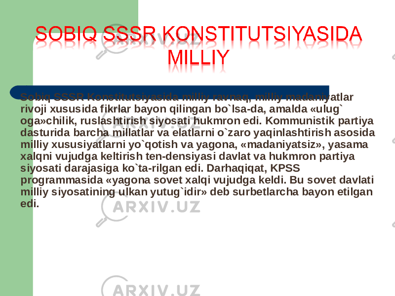 Sobiq SSSR Konstitutsiyasida milliy ravnaq, milliy madaniyatlar rivoji xususida fikrlar bayon qilingan bo`lsa-da, amalda «ulug` oga»chilik, ruslashtirish siyosati hukmron edi. Kommunistik partiya dasturida barcha millatlar va elatlarni o`zaro yaqinlashtirish asosida milliy xususiyatlarni yo`qotish va yagona, «madaniyatsiz», yasama xalqni vujudga keltirish ten-densiyasi davlat va hukmron partiya siyosati darajasiga ko`ta-rilgan edi. Darhaqiqat, KPSS programmasida «yagona sovet xalqi vujudga keldi. Bu sovet davlati milliy siyosatining ulkan yutug`idir» deb surbetlarcha bayon etilgan edi. 