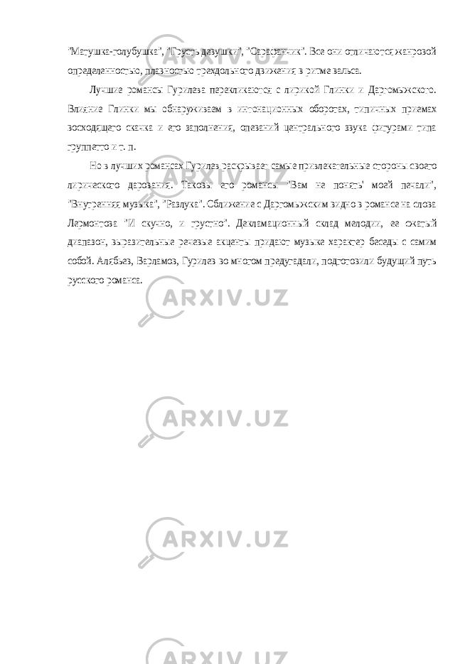 &#34;Матушка-голубушка&#34;, &#34;Грусть девушки&#34;, &#34;Сарафанчик&#34;. Все они отличаются жанровой определенностью, плавностью трехдольного движения в ритме вальса. Лучшие романсы Гурилева перекликаются с лирикой Глинки и Даргомыжского. Влияние Глинки мы обнаруживаем в интонационных оборотах, типичных приемах восходящего скачка и его заполнения, опеваний центрального звука фигурами типа группетто и т. п. Но в лучших романсах Гурилев раскрывает самые привлекательные стороны своего лирического дарования. Таковы его романсы &#34;Вам не понять&#39; моей печали&#34;, &#34;Внутренняя музыка&#34;, &#34;Разлука&#34;. Сближение с Даргомыжским видно в романсе на слова Лермонтова &#34;И скучно, и грустно&#34;. Декламационный склад мелодии, ее сжатый диапазон, выразительные речевые акценты придают музыке характер беседы с самим собой. Алябьев, Варламов, Гурилев во многом предугадали, подготовили будущий путь русского романса. 