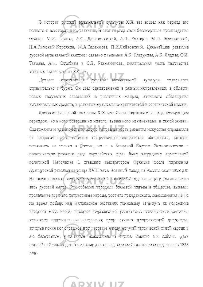 В истории русской музыкальной культуры XIX век вошел как период его полного и всестороннего, развития, В этот период свои бессмертные произведения создали М.И. Глинка, А.С. Даргомыжский, А.П. Бородин, М.П. Мусоргский, Н.А.Римский-Корсаков, М.А.Балакирев, П.И.Чайковский. Дальнейшее развитие русской музыкальной классики связано с именами А.К. Глазунова, А.К. Лядова, С.И. Танеева, А.Н. Скрябина и С.В. Рахманинова, значительная часть творчества которых падает уже на XX век. Процесс утверждения русской музыкальной культуры совершался стремительно и бурно. Он шел одновременно в разных направлениях: в области новых творческих завоеваний в различных жанрах, активного обогащения выразительных средств, в развитии музыкально-критической и эстетической мысли. Достижения первой половины XIX века были подготовлены предшествующим периодом, но много совершенно нового, вызванного изменениями в самой жизни. Содержание и идейно-эстетическую направленность развития искусства определяла та напряженная и сложная общественно-политическая обстановка, которая сложилась не только в России, но и в Западной Европе. Экономическое и политическое развитие ряда европейских стран было затруднено агрессивной политикой Наполеона I, ставшего императором Франции после поражения французской революции конца XVIII века. Военный поход на Россию окончился для Наполеона поражением, В Отечественной волне \%\2 года на защиту Родины встал весь русский народ. Эти события породили большой подъем в обществе, вызвали проявление горячего патриотизма народа, рост его гражданского, самосознания. В То же время победа над Наполеоном заставила по-новому взглянуть на положение народных масс. Растет народное недовольство, усиливаются крестьянские волнения, возникают оппозиционные настроения среди лучших представителей дворянства, которые понимают страшное противоречие между могучей героической силой народа и его бесправным, угнетенным положением в стране. Именно эти события дали сильнейший толчок декабристскому движению, которое было жестоко подавлено в 1825 году. 