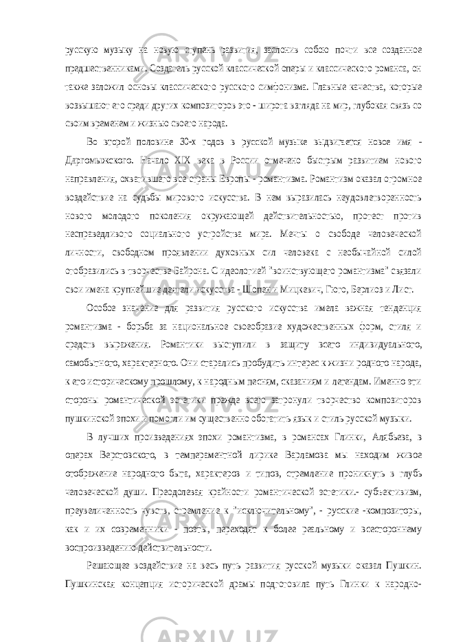 русскую музыку на новую ступень развития, заслонив собою почти все созданное предшественниками. Создатель русской классической оперы и классического романса, он также заложил основы классического русского симфонизма. Главные качества, которые возвышают его среди других композиторов это - широта взгляда на мир, глубокая связь со своим временем и жизнью своего народа. Во второй половине 30-х годов в русской музыке выдвигается новое имя - Даргомыжского. Начало XIX века в России отмечено быстрым развитием нового направления, охватившего все страны Европы - романтизма. Романтизм оказал огромное воздействие на судьбы мирового искусства. В нем выразилась неудовлетворенность нового молодого поколения окружающей действительностью, протест против несправедливого социального устройства мира. Мечты о свободе человеческой личности, свободном проявлении духовных сил человека с необычайной силой отобразились в творчестве Байрона. С идеологией &#34;воинствующего романтизма&#34; связали свои имена крупнейшие деятели искусства - Шопен и Мицкевич, Гюго, Берлиоз и Лист. Особое значение для развития русского искусства имела важная тенденция романтизма - борьба за национальное своеобразие художественных форм, стиля и средств выражения. Романтики выступили в защиту всего индивидуального, самобытного, характерного. Они старались пробудить интерес к жизни родного народа, к его историческому прошлому, к народным песням, сказаниям и легендам. Именно эти стороны романтической эстетики прежде всего затронули творчество композиторов пушкинской эпохи и помогли им существенно обогатить язык и стиль русской музыки. В лучших произведениях эпохи романтизма, в романсах Глинки, Алябьева, в операх Верстовского, в темпераментной лирике Варламова мы находим живое отображение народного быта, характеров и типов, стремление проникнуть в глубь человеческой души. Преодолевая крайности романтической эстетики.- субъективизм, преувеличенность чувств, стремление к &#34;исключительному&#34;, - русские -композиторы, как и их современники - поэты, переходят к более реальному и всестороннему воспроизведению действительности. Решающее воздействие на весь путь развития русской музыки оказал Пушкин. Пушкинская концепция исторической драмы подготовила путь Глинки к народно- 